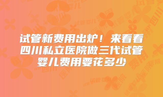 试管新费用出炉！来看看四川私立医院做三代试管婴儿费用要花多少