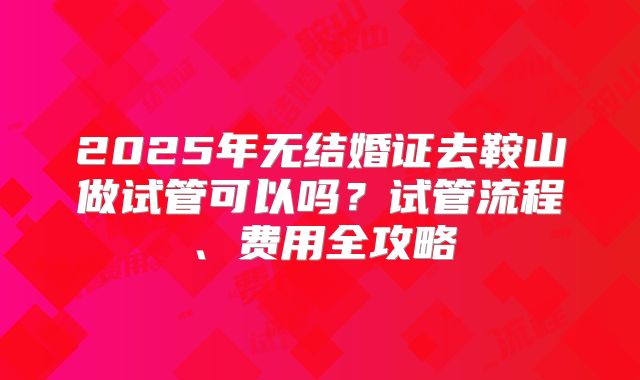 2025年无结婚证去鞍山做试管可以吗？试管流程、费用全攻略