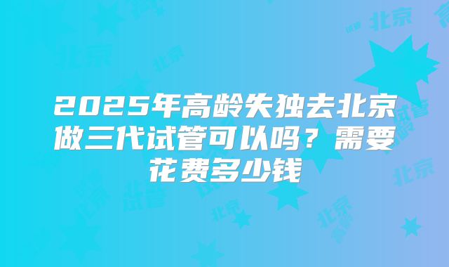 2025年高龄失独去北京做三代试管可以吗？需要花费多少钱