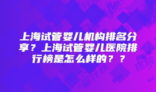 上海试管婴儿机构排名分享?上海试管婴儿医院排行榜是怎么样的??