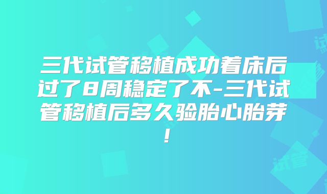 三代试管移植成功着床后过了8周稳定了不-三代试管移植后多久验胎心胎芽!