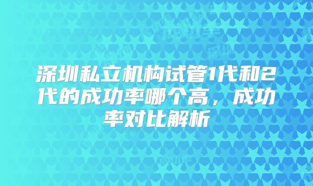 深圳私立机构试管1代和2代的成功率哪个高，成功率对比解析