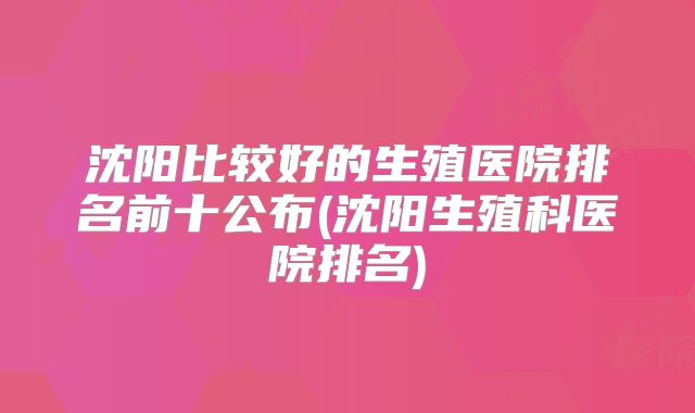 沈阳比较好的生殖医院排名前十公布(沈阳生殖科医院排名)