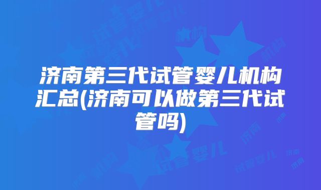 济南第三代试管婴儿机构汇总(济南可以做第三代试管吗)