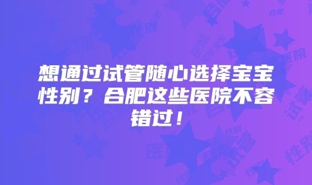 想通过试管随心选择宝宝性别？合肥这些医院不容错过！