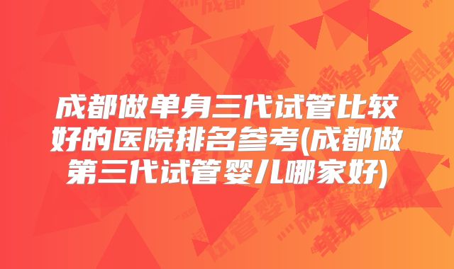 成都做单身三代试管比较好的医院排名参考(成都做第三代试管婴儿哪家好)