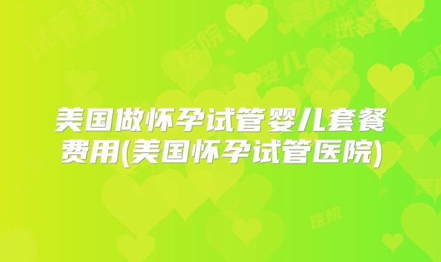 美国做怀孕试管婴儿套餐费用(美国怀孕试管医院)