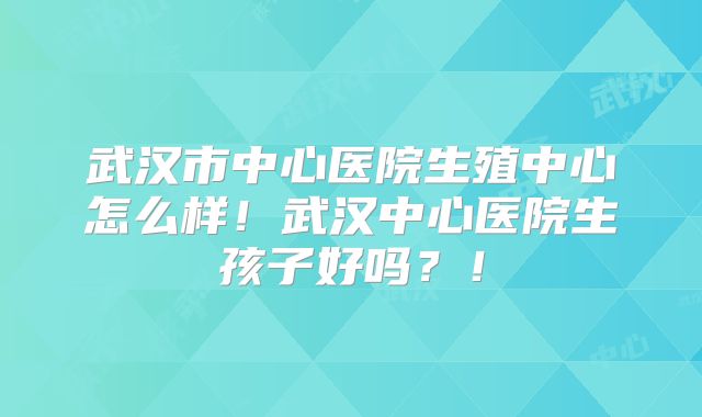 武汉市中心医院生殖中心怎么样！武汉中心医院生孩子好吗？！