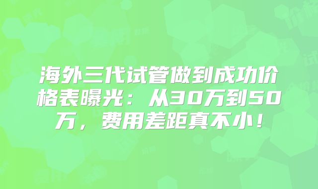 海外三代试管做到成功价格表曝光：从30万到50万，费用差距真不小！