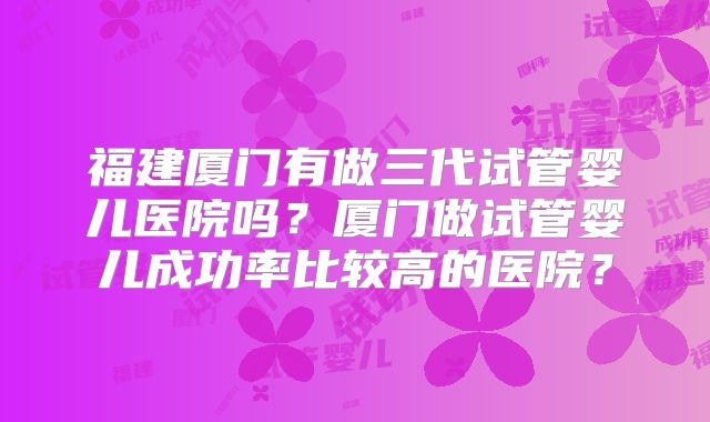 福建厦门有做三代试管婴儿医院吗？厦门做试管婴儿成功率比较高的医院？
