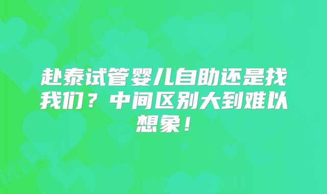 赴泰试管婴儿自助还是找我们？中间区别大到难以想象！