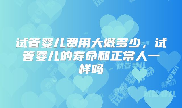 试管婴儿费用大概多少，试管婴儿的寿命和正常人一样吗