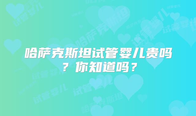 哈萨克斯坦试管婴儿贵吗？你知道吗？