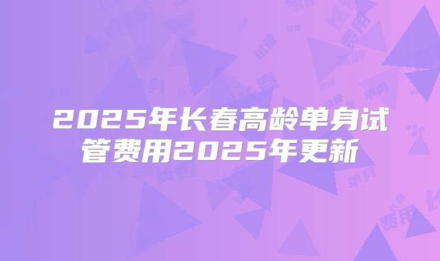 2025年长春高龄单身试管费用2025年更新