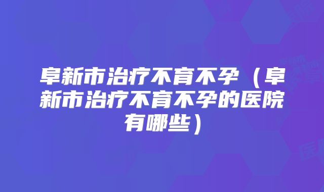 阜新市治疗不育不孕（阜新市治疗不育不孕的医院有哪些）