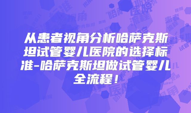 从患者视角分析哈萨克斯坦试管婴儿医院的选择标准-哈萨克斯坦做试管婴儿全流程！