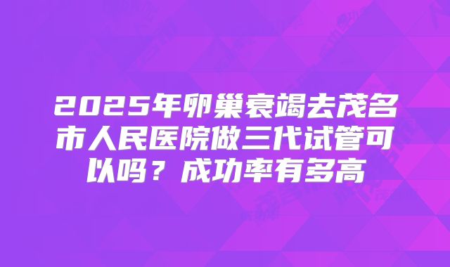 2025年卵巢衰竭去茂名市人民医院做三代试管可以吗？成功率有多高