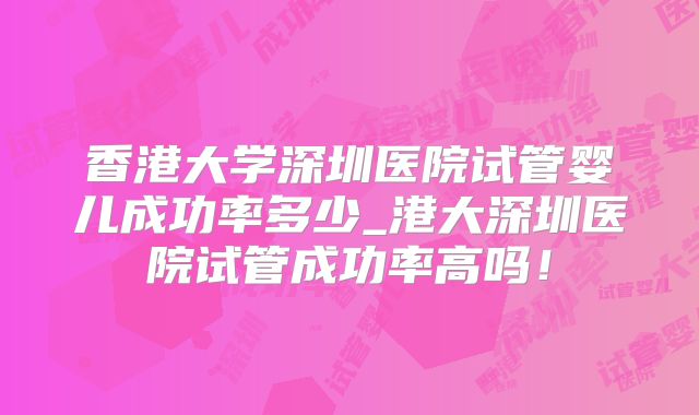 香港大学深圳医院试管婴儿成功率多少_港大深圳医院试管成功率高吗!