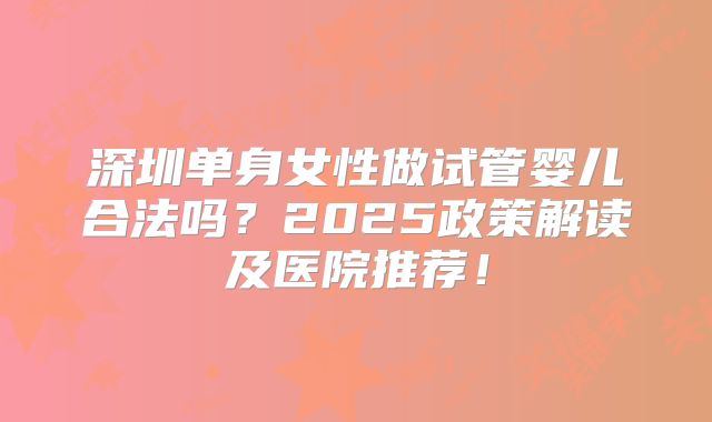 深圳单身女性做试管婴儿合法吗？2025政策解读及医院推荐！
