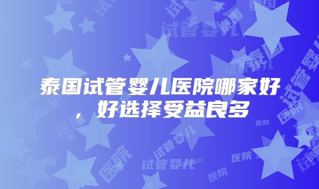 泰国试管婴儿医院哪家好，好选择受益良多