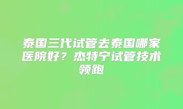 泰国三代试管去泰国哪家医院好？杰特宁试管技术领跑