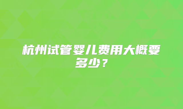杭州试管婴儿费用大概要多少？