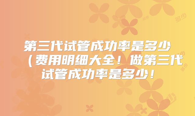 第三代试管成功率是多少（费用明细大全！做第三代试管成功率是多少！