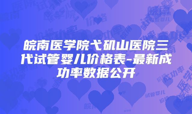皖南医学院弋矶山医院三代试管婴儿价格表-最新成功率数据公开