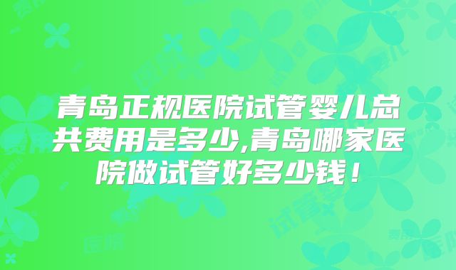 青岛正规医院试管婴儿总共费用是多少,青岛哪家医院做试管好多少钱!
