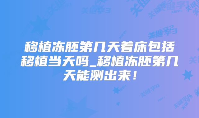 移植冻胚第几天着床包括移植当天吗_移植冻胚第几天能测出来!