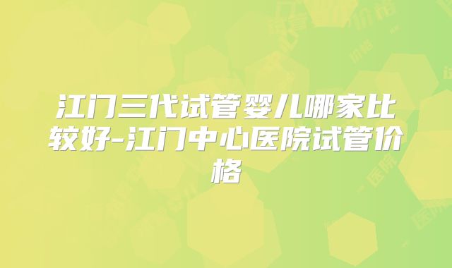 江门三代试管婴儿哪家比较好-江门中心医院试管价格