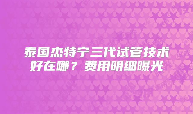 泰国杰特宁三代试管技术好在哪？费用明细曝光