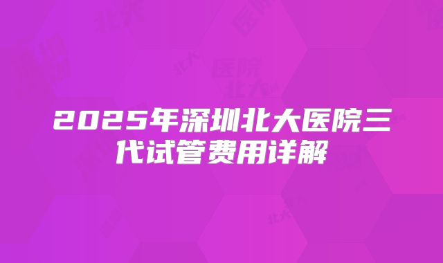 2025年深圳北大医院三代试管费用详解