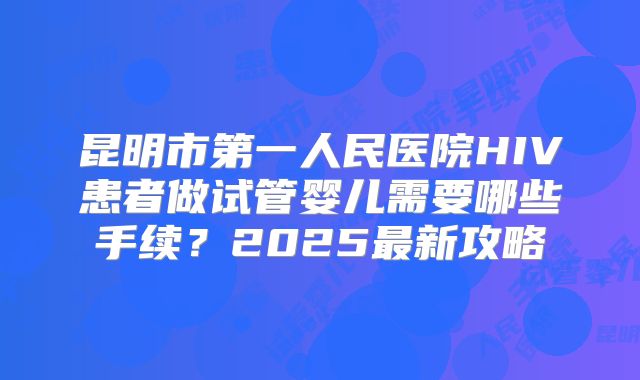 昆明市第一人民医院HIV患者做试管婴儿需要哪些手续？2025最新攻略