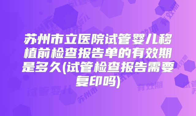 苏州市立医院试管婴儿移植前检查报告单的有效期是多久(试管检查报告需要复印吗)