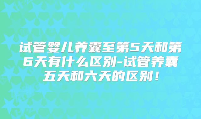 试管婴儿养囊至第5天和第6天有什么区别-试管养囊五天和六天的区别！