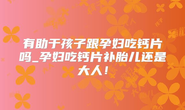 有助于孩子跟孕妇吃钙片吗_孕妇吃钙片补胎儿还是大人!