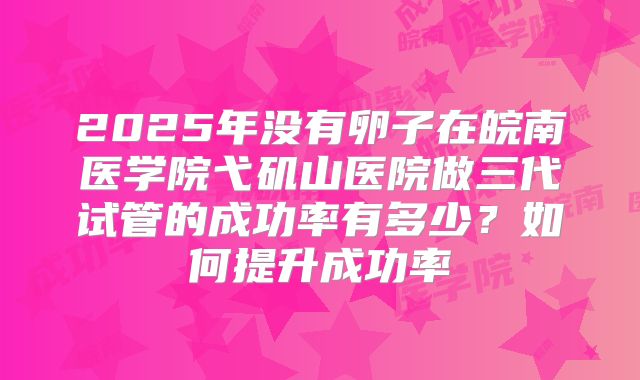 2025年没有卵子在皖南医学院弋矶山医院做三代试管的成功率有多少？如何提升成功率