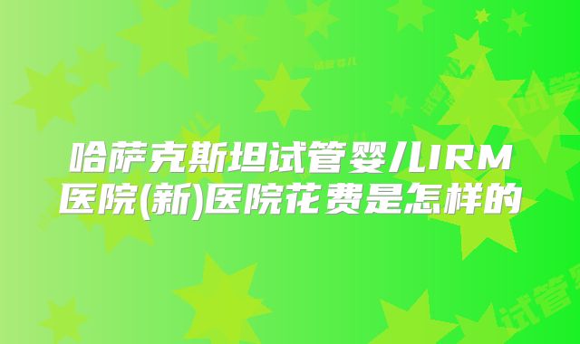 哈萨克斯坦试管婴儿IRM医院(新)医院花费是怎样的