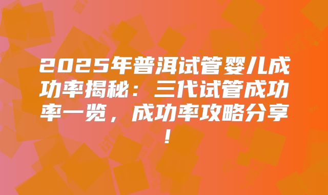 2025年普洱试管婴儿成功率揭秘:三代试管成功率一览,成功率攻略分享!