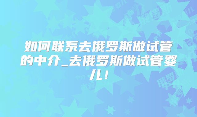 如何联系去俄罗斯做试管的中介_去俄罗斯做试管婴儿!