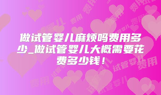做试管婴儿麻烦吗费用多少_做试管婴儿大概需要花费多少钱!