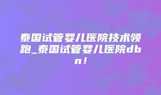 泰国试管婴儿医院技术领跑_泰国试管婴儿医院dbn！