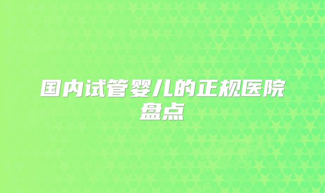 国内试管婴儿的正规医院盘点