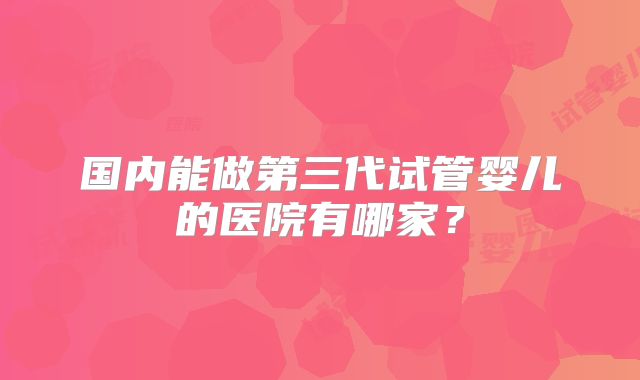 国内能做第三代试管婴儿的医院有哪家？