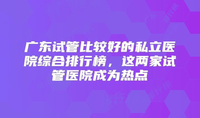 广东试管比较好的私立医院综合排行榜,这两家试管医院成为热点