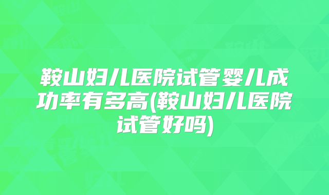 鞍山妇儿医院试管婴儿成功率有多高(鞍山妇儿医院试管好吗)