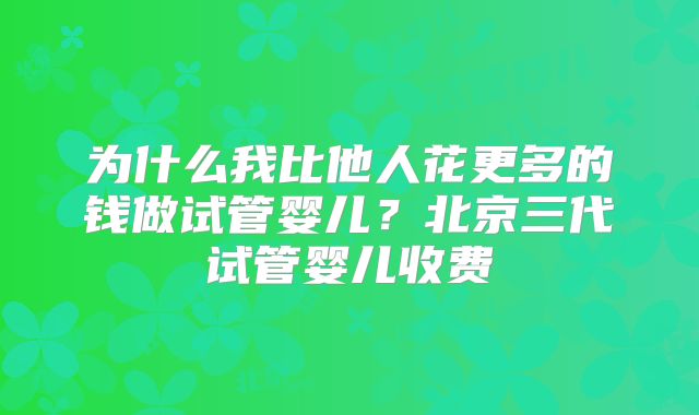 为什么我比他人花更多的钱做试管婴儿？北京三代试管婴儿收费