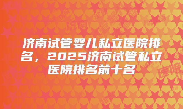 济南试管婴儿私立医院排名,2025济南试管私立医院排名前十名