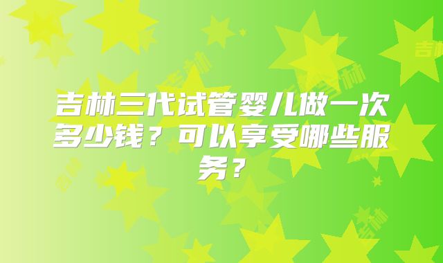 吉林三代试管婴儿做一次多少钱？可以享受哪些服务？